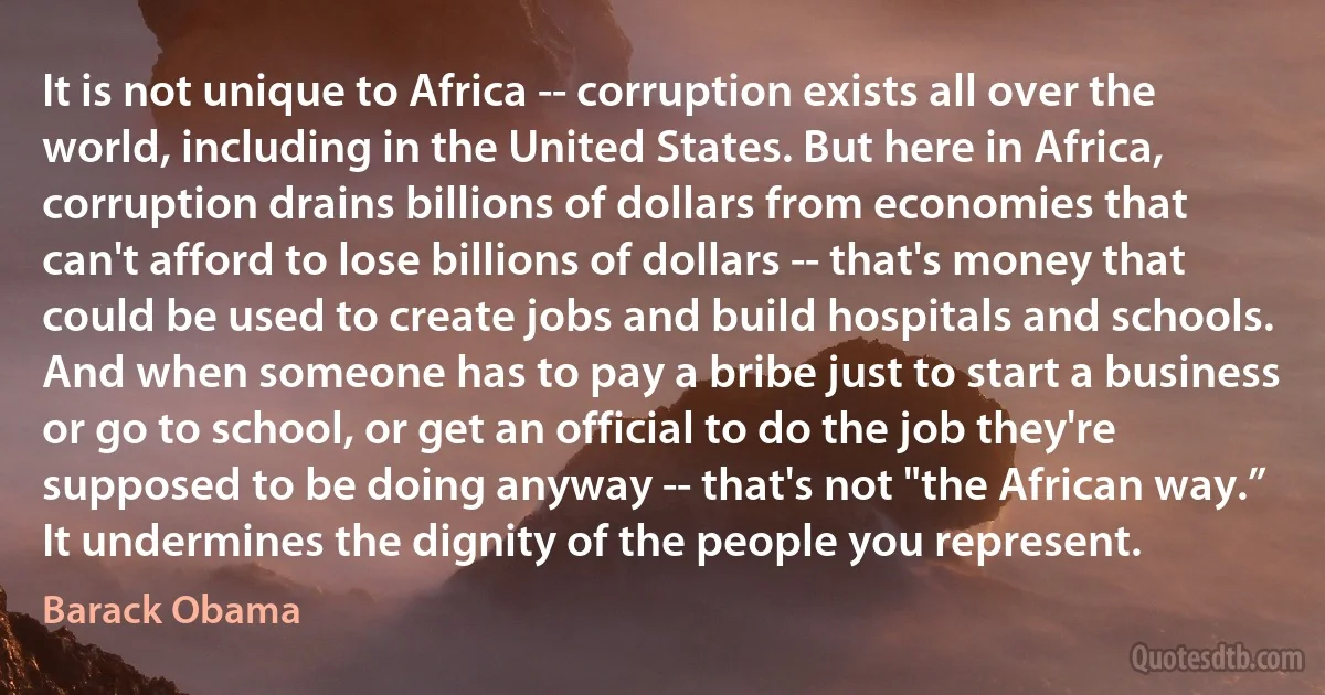 It is not unique to Africa -- corruption exists all over the world, including in the United States. But here in Africa, corruption drains billions of dollars from economies that can't afford to lose billions of dollars -- that's money that could be used to create jobs and build hospitals and schools. And when someone has to pay a bribe just to start a business or go to school, or get an official to do the job they're supposed to be doing anyway -- that's not "the African way.” It undermines the dignity of the people you represent. (Barack Obama)