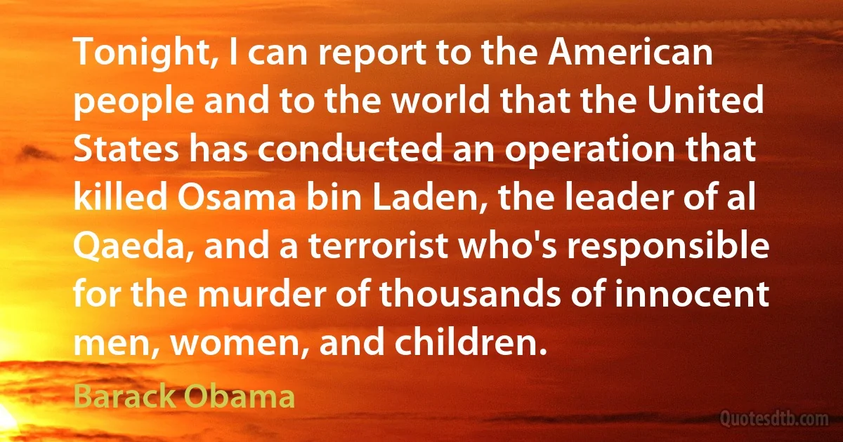 Tonight, I can report to the American people and to the world that the United States has conducted an operation that killed Osama bin Laden, the leader of al Qaeda, and a terrorist who's responsible for the murder of thousands of innocent men, women, and children. (Barack Obama)