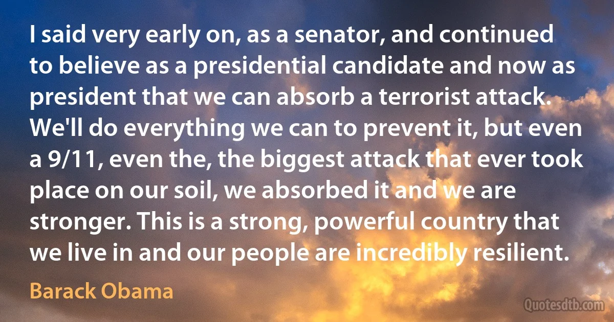 I said very early on, as a senator, and continued to believe as a presidential candidate and now as president that we can absorb a terrorist attack. We'll do everything we can to prevent it, but even a 9/11, even the, the biggest attack that ever took place on our soil, we absorbed it and we are stronger. This is a strong, powerful country that we live in and our people are incredibly resilient. (Barack Obama)