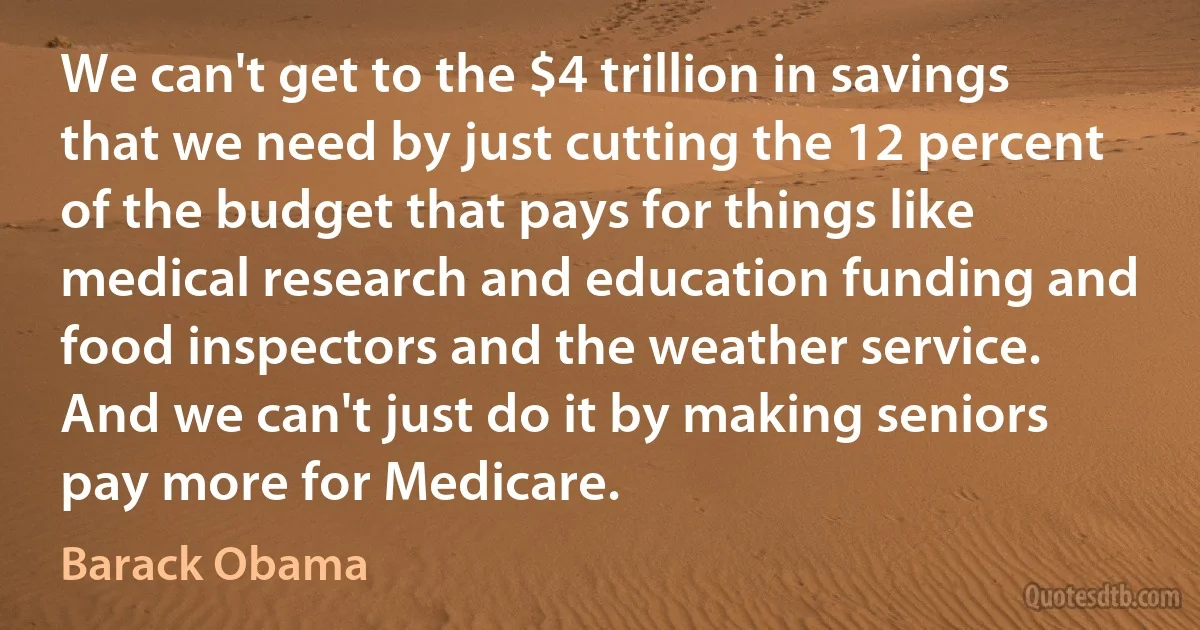 We can't get to the $4 trillion in savings that we need by just cutting the 12 percent of the budget that pays for things like medical research and education funding and food inspectors and the weather service. And we can't just do it by making seniors pay more for Medicare. (Barack Obama)