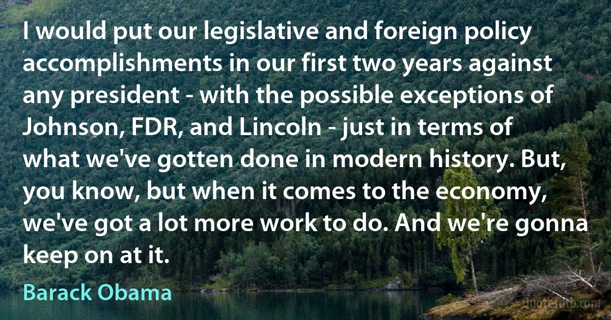 I would put our legislative and foreign policy accomplishments in our first two years against any president - with the possible exceptions of Johnson, FDR, and Lincoln - just in terms of what we've gotten done in modern history. But, you know, but when it comes to the economy, we've got a lot more work to do. And we're gonna keep on at it. (Barack Obama)