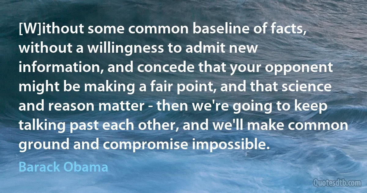 [W]ithout some common baseline of facts, without a willingness to admit new information, and concede that your opponent might be making a fair point, and that science and reason matter - then we're going to keep talking past each other, and we'll make common ground and compromise impossible. (Barack Obama)