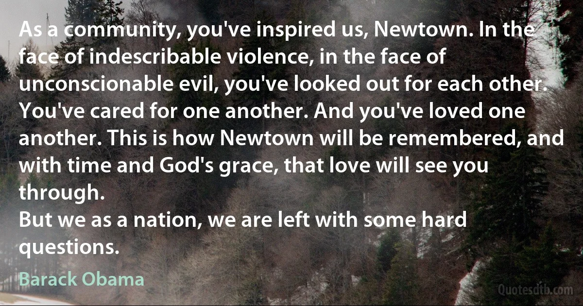 As a community, you've inspired us, Newtown. In the face of indescribable violence, in the face of unconscionable evil, you've looked out for each other. You've cared for one another. And you've loved one another. This is how Newtown will be remembered, and with time and God's grace, that love will see you through.
But we as a nation, we are left with some hard questions. (Barack Obama)