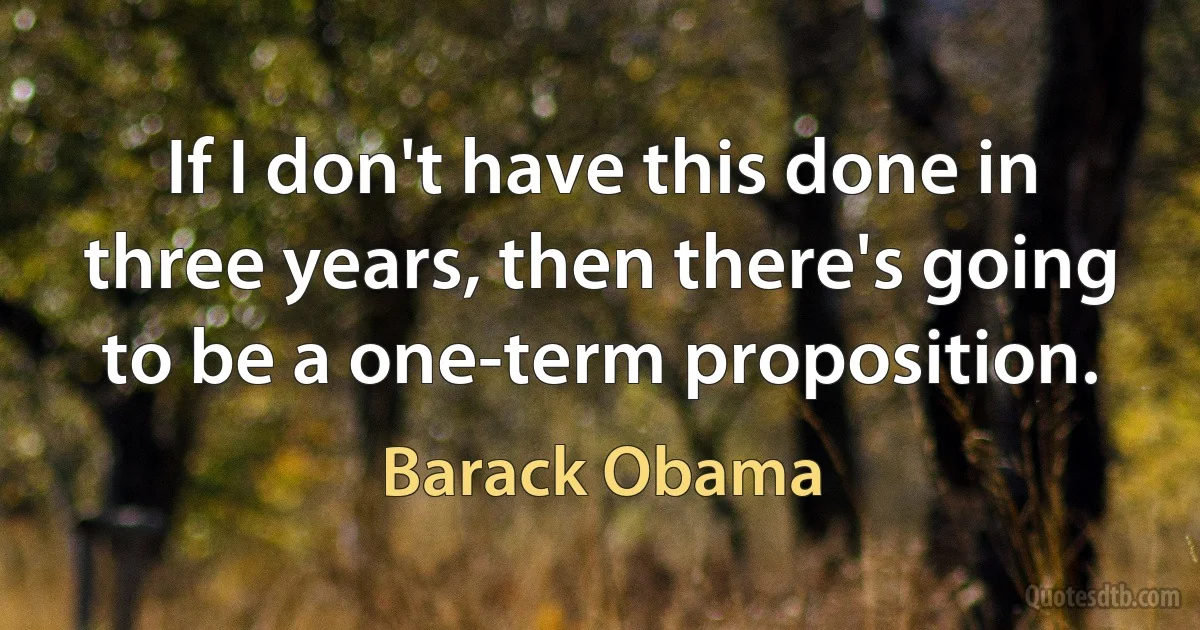 If I don't have this done in three years, then there's going to be a one-term proposition. (Barack Obama)