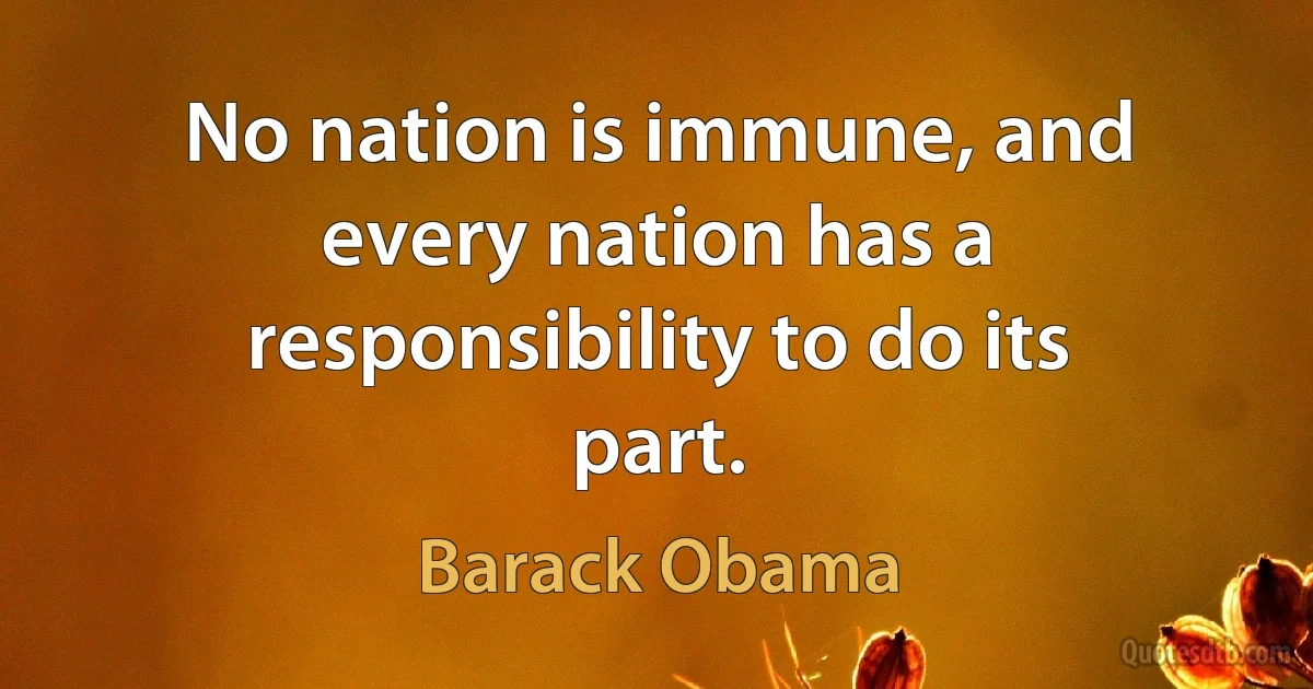 No nation is immune, and every nation has a responsibility to do its part. (Barack Obama)