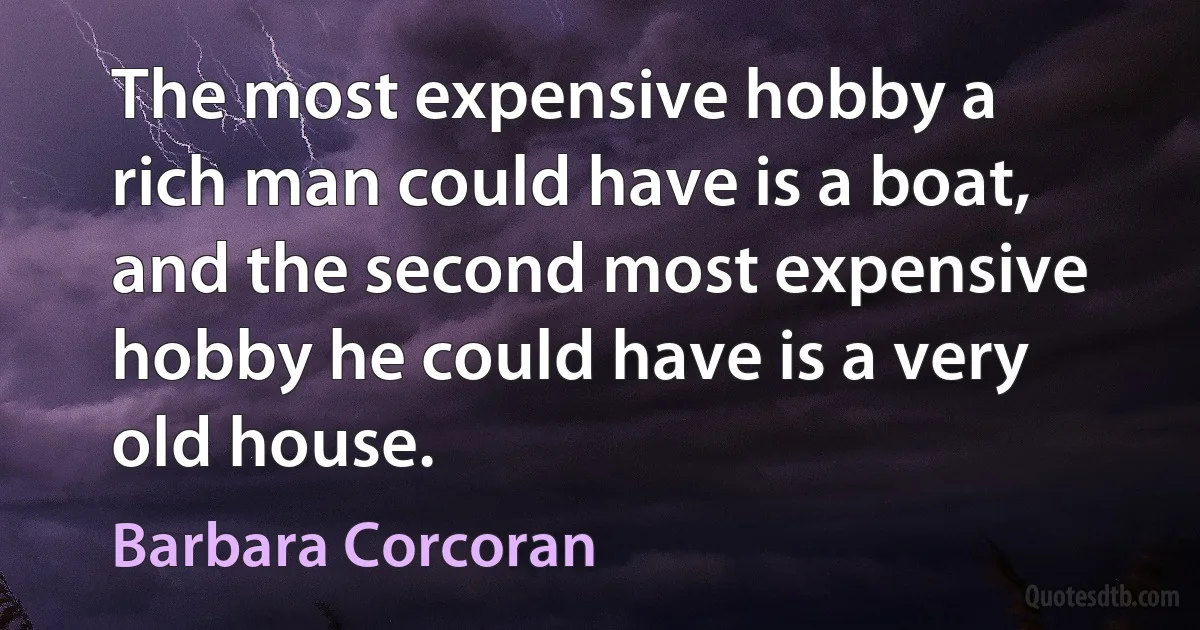 The most expensive hobby a rich man could have is a boat, and the second most expensive hobby he could have is a very old house. (Barbara Corcoran)