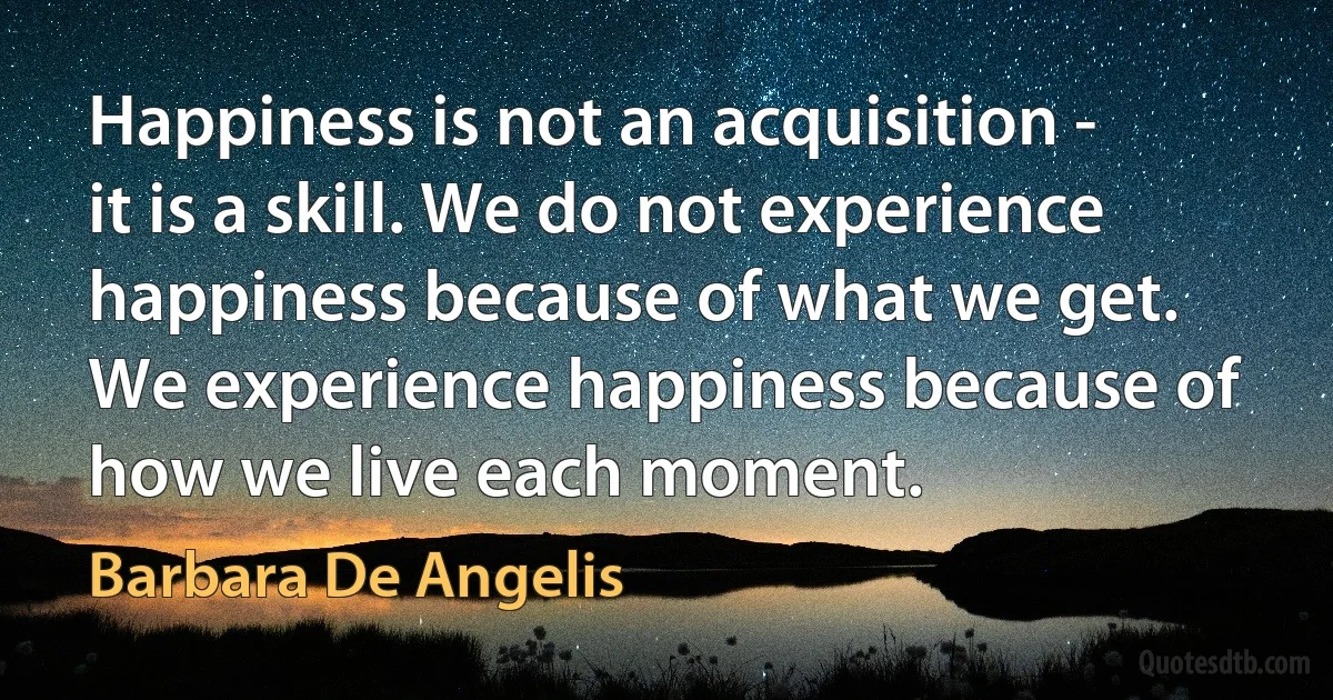 Happiness is not an acquisition - it is a skill. We do not experience happiness because of what we get. We experience happiness because of how we live each moment. (Barbara De Angelis)