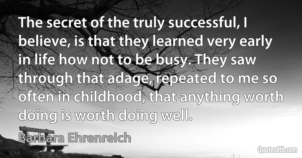 The secret of the truly successful, I believe, is that they learned very early in life how not to be busy. They saw through that adage, repeated to me so often in childhood, that anything worth doing is worth doing well. (Barbara Ehrenreich)