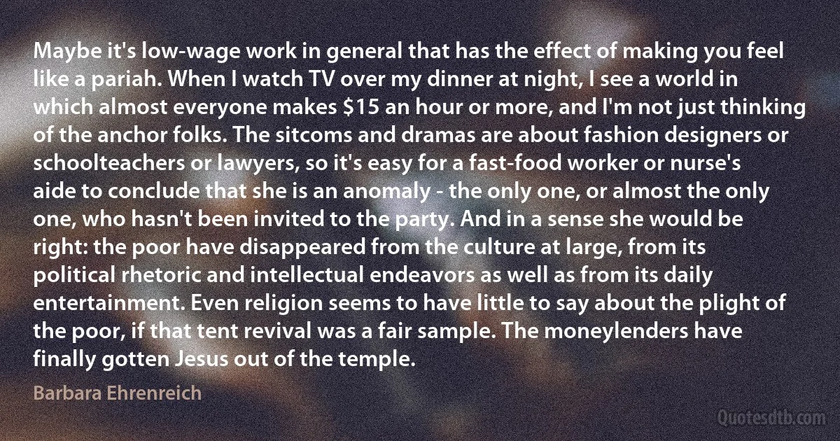 Maybe it's low-wage work in general that has the effect of making you feel like a pariah. When I watch TV over my dinner at night, I see a world in which almost everyone makes $15 an hour or more, and I'm not just thinking of the anchor folks. The sitcoms and dramas are about fashion designers or schoolteachers or lawyers, so it's easy for a fast-food worker or nurse's aide to conclude that she is an anomaly - the only one, or almost the only one, who hasn't been invited to the party. And in a sense she would be right: the poor have disappeared from the culture at large, from its political rhetoric and intellectual endeavors as well as from its daily entertainment. Even religion seems to have little to say about the plight of the poor, if that tent revival was a fair sample. The moneylenders have finally gotten Jesus out of the temple. (Barbara Ehrenreich)