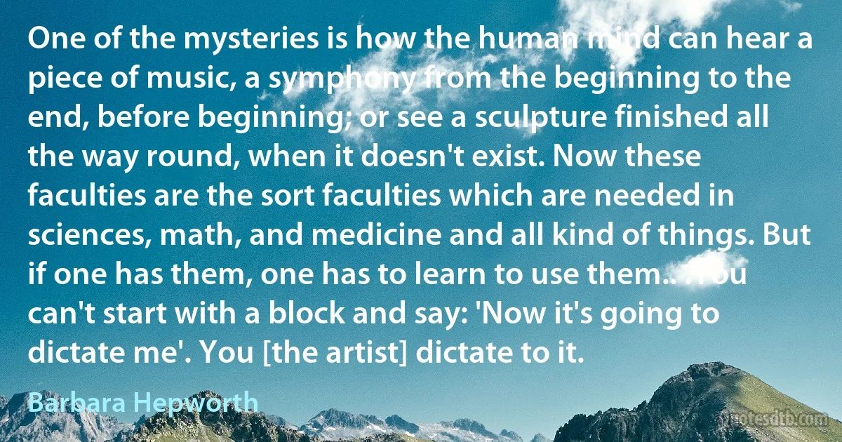 One of the mysteries is how the human mind can hear a piece of music, a symphony from the beginning to the end, before beginning; or see a sculpture finished all the way round, when it doesn't exist. Now these faculties are the sort faculties which are needed in sciences, math, and medicine and all kind of things. But if one has them, one has to learn to use them.. .You can't start with a block and say: 'Now it's going to dictate me'. You [the artist] dictate to it. (Barbara Hepworth)