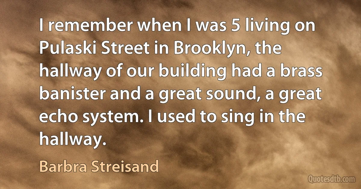 I remember when I was 5 living on Pulaski Street in Brooklyn, the hallway of our building had a brass banister and a great sound, a great echo system. I used to sing in the hallway. (Barbra Streisand)