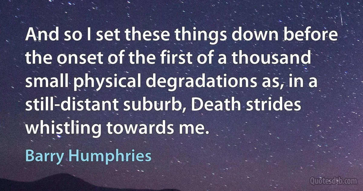 And so I set these things down before the onset of the first of a thousand small physical degradations as, in a still-distant suburb, Death strides whistling towards me. (Barry Humphries)