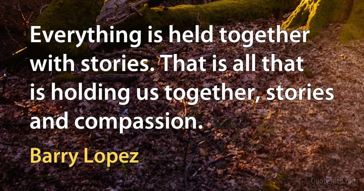 Everything is held together with stories. That is all that is holding us together, stories and compassion. (Barry Lopez)