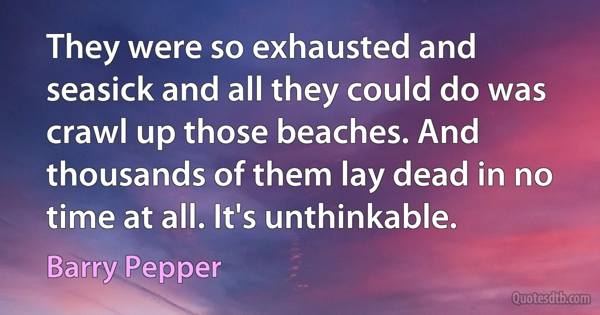 They were so exhausted and seasick and all they could do was crawl up those beaches. And thousands of them lay dead in no time at all. It's unthinkable. (Barry Pepper)