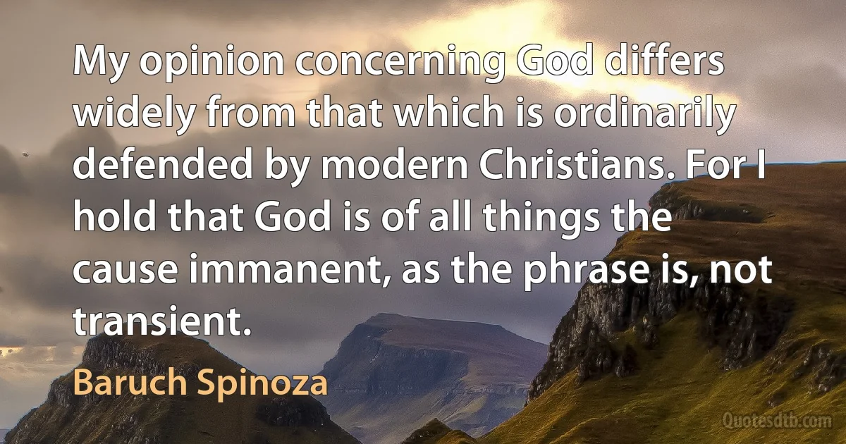 My opinion concerning God differs widely from that which is ordinarily defended by modern Christians. For I hold that God is of all things the cause immanent, as the phrase is, not transient. (Baruch Spinoza)