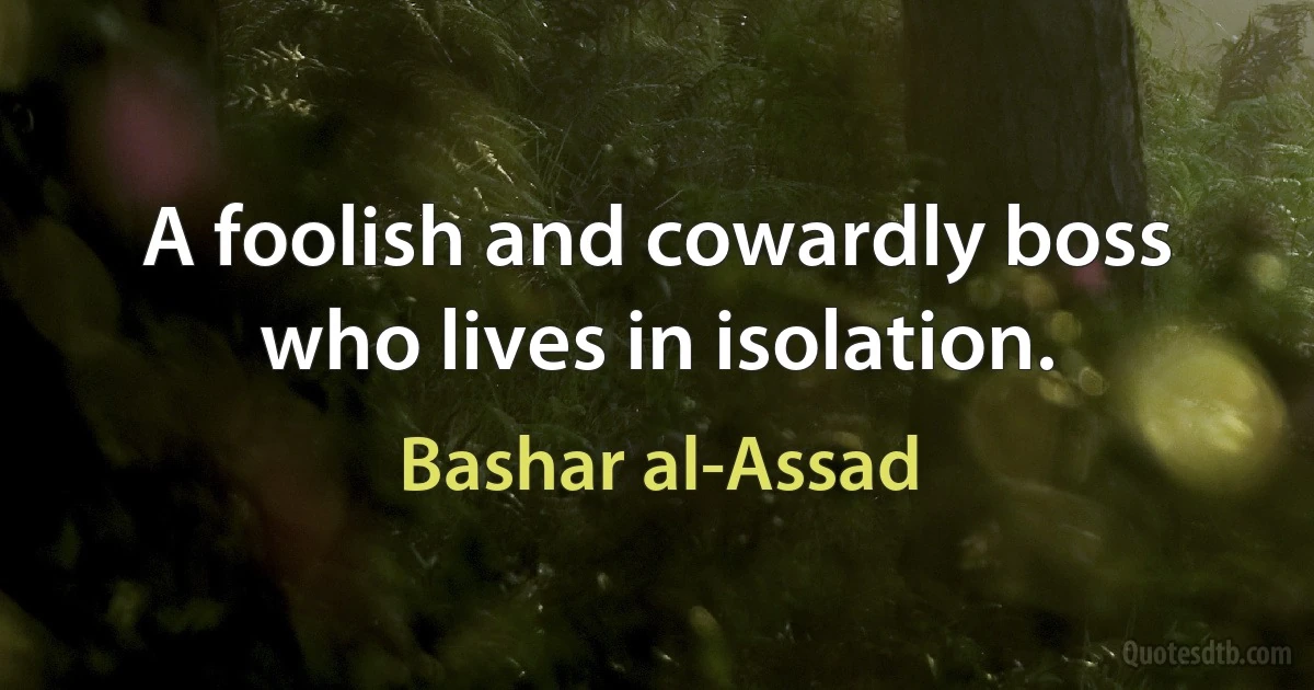 A foolish and cowardly boss who lives in isolation. (Bashar al-Assad)