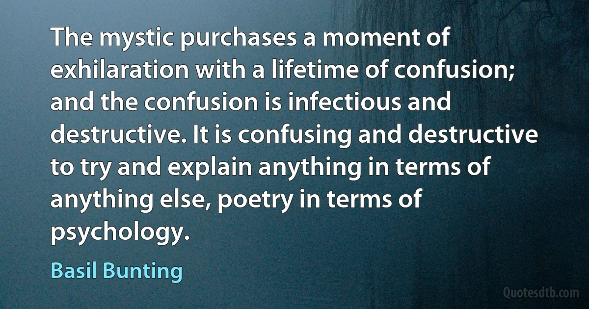 The mystic purchases a moment of exhilaration with a lifetime of confusion; and the confusion is infectious and destructive. It is confusing and destructive to try and explain anything in terms of anything else, poetry in terms of psychology. (Basil Bunting)