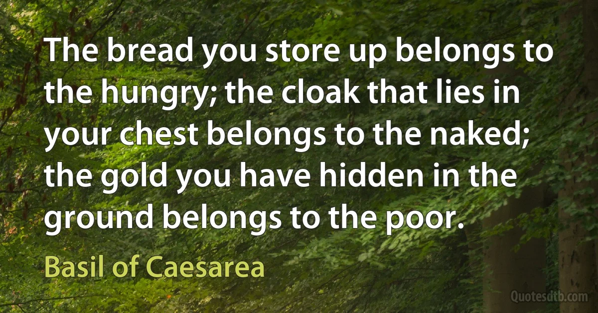 The bread you store up belongs to the hungry; the cloak that lies in your chest belongs to the naked; the gold you have hidden in the ground belongs to the poor. (Basil of Caesarea)