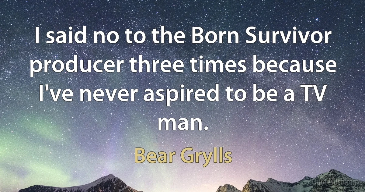 I said no to the Born Survivor producer three times because I've never aspired to be a TV man. (Bear Grylls)