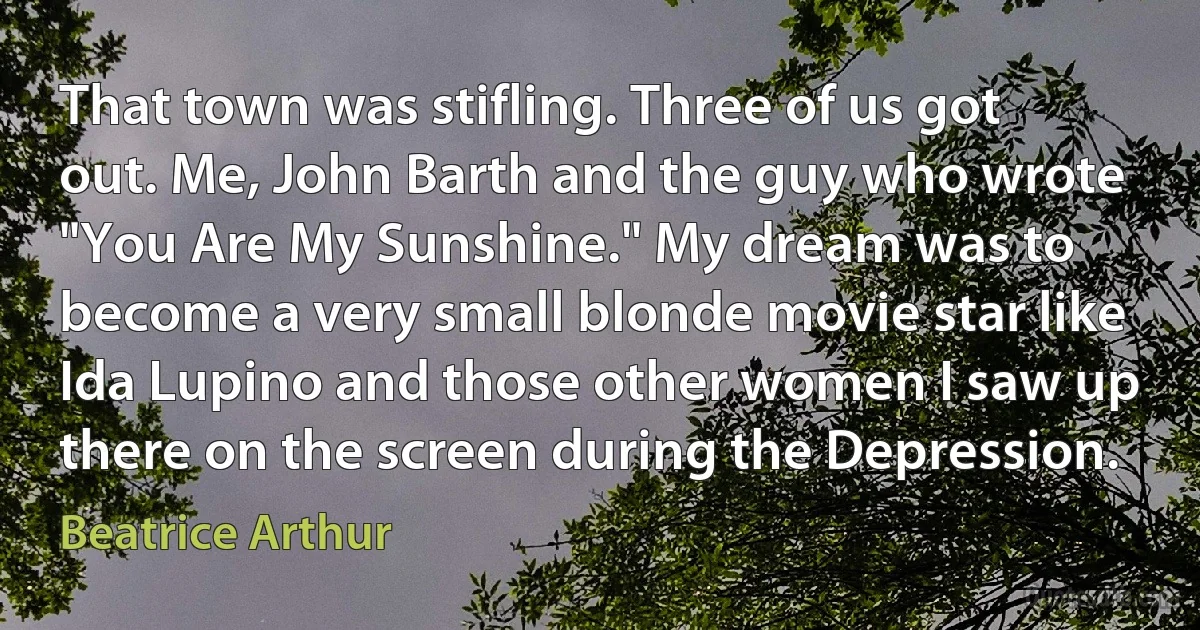 That town was stifling. Three of us got out. Me, John Barth and the guy who wrote "You Are My Sunshine." My dream was to become a very small blonde movie star like Ida Lupino and those other women I saw up there on the screen during the Depression. (Beatrice Arthur)