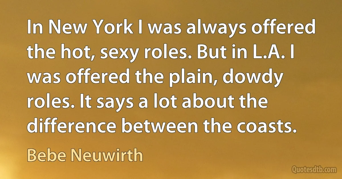 In New York I was always offered the hot, sexy roles. But in L.A. I was offered the plain, dowdy roles. It says a lot about the difference between the coasts. (Bebe Neuwirth)