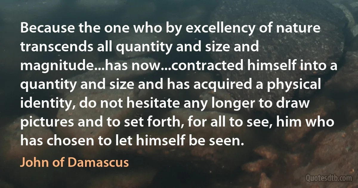 Because the one who by excellency of nature transcends all quantity and size and magnitude...has now...contracted himself into a quantity and size and has acquired a physical identity, do not hesitate any longer to draw pictures and to set forth, for all to see, him who has chosen to let himself be seen. (John of Damascus)