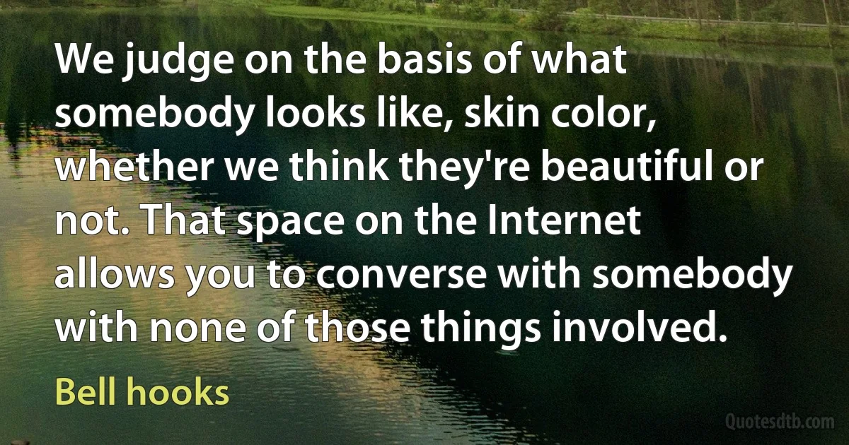 We judge on the basis of what somebody looks like, skin color, whether we think they're beautiful or not. That space on the Internet allows you to converse with somebody with none of those things involved. (Bell hooks)