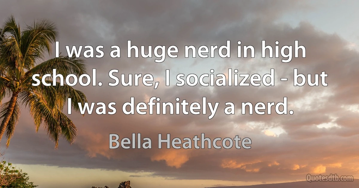 I was a huge nerd in high school. Sure, I socialized - but I was definitely a nerd. (Bella Heathcote)