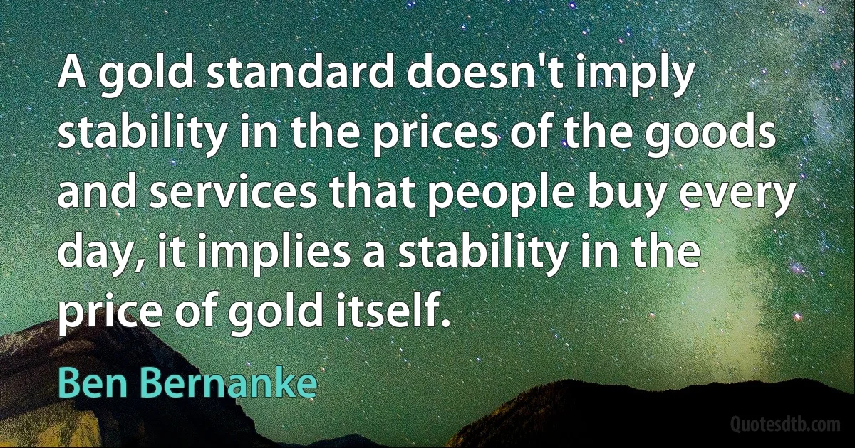 A gold standard doesn't imply stability in the prices of the goods and services that people buy every day, it implies a stability in the price of gold itself. (Ben Bernanke)