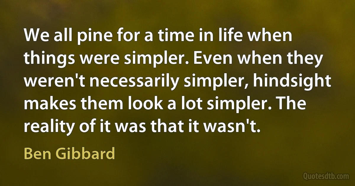 We all pine for a time in life when things were simpler. Even when they weren't necessarily simpler, hindsight makes them look a lot simpler. The reality of it was that it wasn't. (Ben Gibbard)