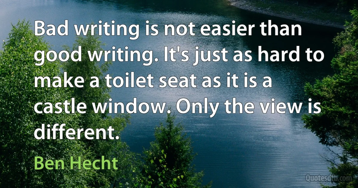 Bad writing is not easier than good writing. It's just as hard to make a toilet seat as it is a castle window. Only the view is different. (Ben Hecht)