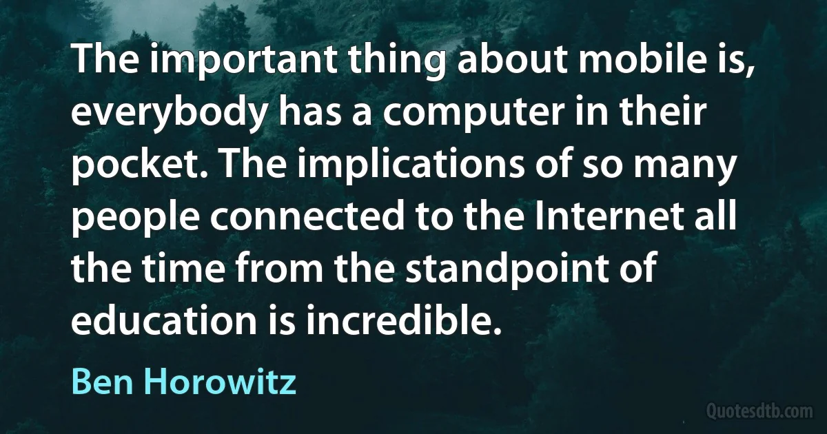 The important thing about mobile is, everybody has a computer in their pocket. The implications of so many people connected to the Internet all the time from the standpoint of education is incredible. (Ben Horowitz)