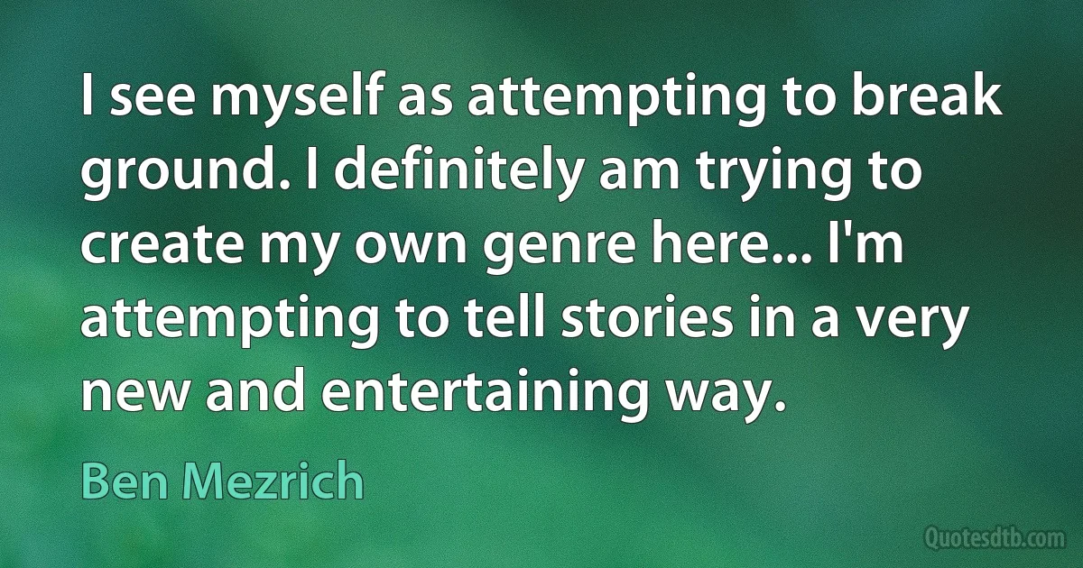 I see myself as attempting to break ground. I definitely am trying to create my own genre here... I'm attempting to tell stories in a very new and entertaining way. (Ben Mezrich)