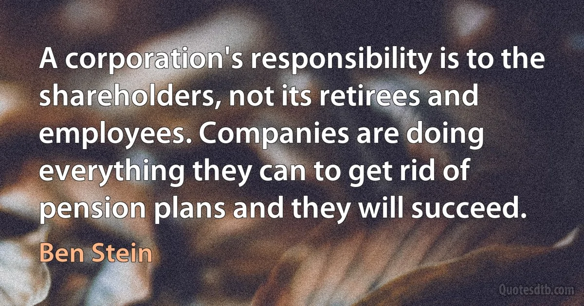 A corporation's responsibility is to the shareholders, not its retirees and employees. Companies are doing everything they can to get rid of pension plans and they will succeed. (Ben Stein)