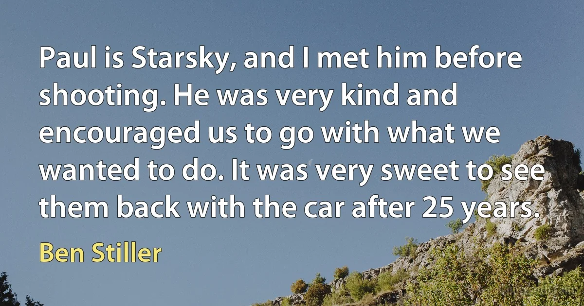 Paul is Starsky, and I met him before shooting. He was very kind and encouraged us to go with what we wanted to do. It was very sweet to see them back with the car after 25 years. (Ben Stiller)