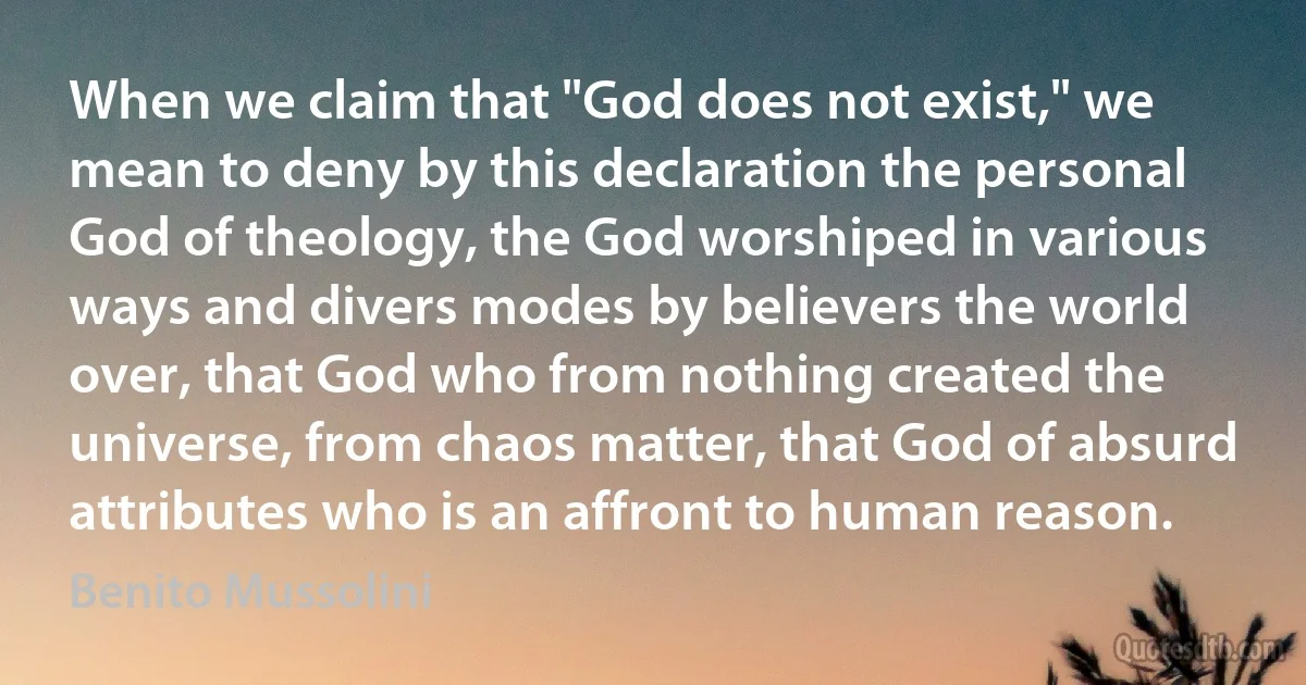 When we claim that "God does not exist," we mean to deny by this declaration the personal God of theology, the God worshiped in various ways and divers modes by believers the world over, that God who from nothing created the universe, from chaos matter, that God of absurd attributes who is an affront to human reason. (Benito Mussolini)