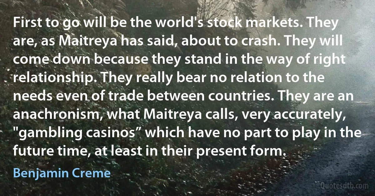 First to go will be the world's stock markets. They are, as Maitreya has said, about to crash. They will come down because they stand in the way of right relationship. They really bear no relation to the needs even of trade between countries. They are an anachronism, what Maitreya calls, very accurately, "gambling casinos” which have no part to play in the future time, at least in their present form. (Benjamin Creme)