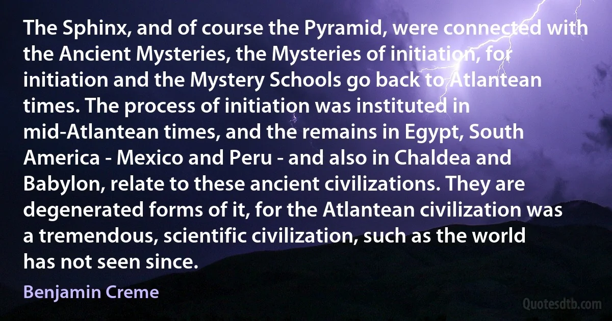 The Sphinx, and of course the Pyramid, were connected with the Ancient Mysteries, the Mysteries of initiation, for initiation and the Mystery Schools go back to Atlantean times. The process of initiation was instituted in mid-Atlantean times, and the remains in Egypt, South America - Mexico and Peru - and also in Chaldea and Babylon, relate to these ancient civilizations. They are degenerated forms of it, for the Atlantean civilization was a tremendous, scientific civilization, such as the world has not seen since. (Benjamin Creme)