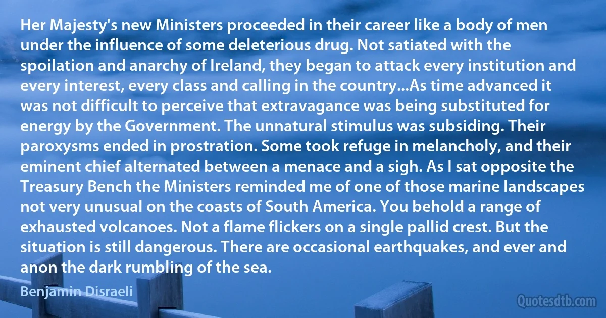 Her Majesty's new Ministers proceeded in their career like a body of men under the influence of some deleterious drug. Not satiated with the spoilation and anarchy of Ireland, they began to attack every institution and every interest, every class and calling in the country...As time advanced it was not difficult to perceive that extravagance was being substituted for energy by the Government. The unnatural stimulus was subsiding. Their paroxysms ended in prostration. Some took refuge in melancholy, and their eminent chief alternated between a menace and a sigh. As I sat opposite the Treasury Bench the Ministers reminded me of one of those marine landscapes not very unusual on the coasts of South America. You behold a range of exhausted volcanoes. Not a flame flickers on a single pallid crest. But the situation is still dangerous. There are occasional earthquakes, and ever and anon the dark rumbling of the sea. (Benjamin Disraeli)