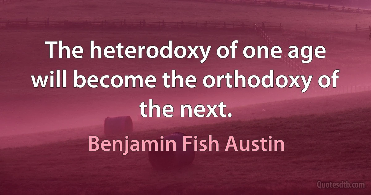 The heterodoxy of one age will become the orthodoxy of the next. (Benjamin Fish Austin)