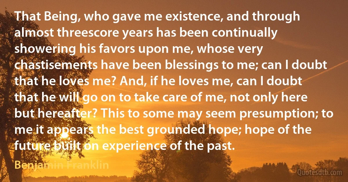 That Being, who gave me existence, and through almost threescore years has been continually showering his favors upon me, whose very chastisements have been blessings to me; can I doubt that he loves me? And, if he loves me, can I doubt that he will go on to take care of me, not only here but hereafter? This to some may seem presumption; to me it appears the best grounded hope; hope of the future built on experience of the past. (Benjamin Franklin)