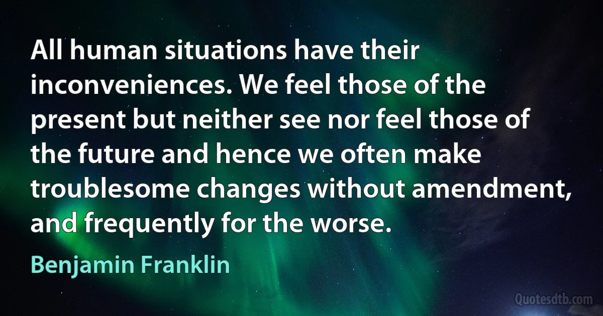 All human situations have their inconveniences. We feel those of the present but neither see nor feel those of the future and hence we often make troublesome changes without amendment, and frequently for the worse. (Benjamin Franklin)