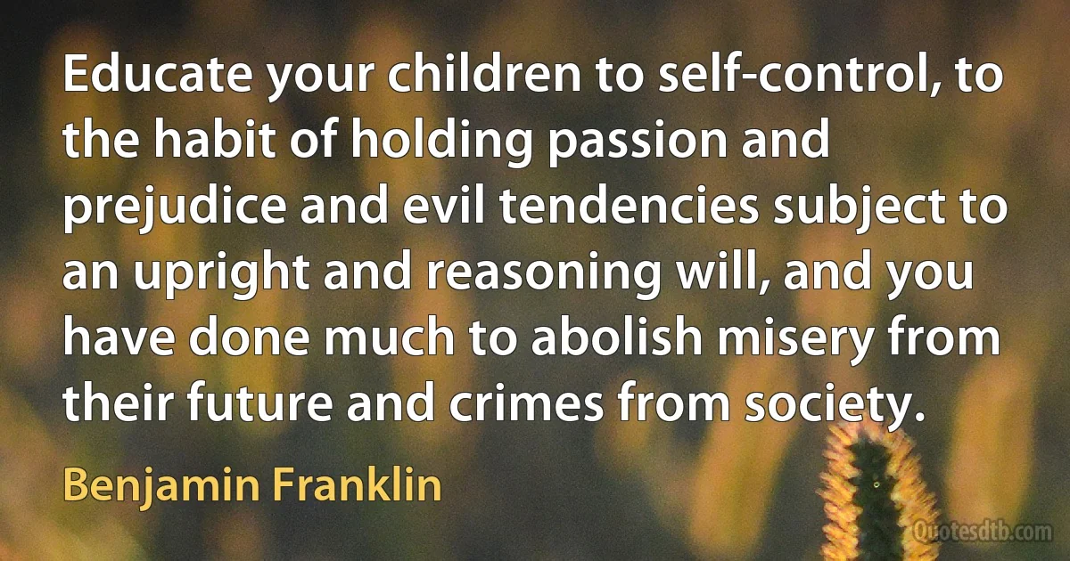 Educate your children to self-control, to the habit of holding passion and prejudice and evil tendencies subject to an upright and reasoning will, and you have done much to abolish misery from their future and crimes from society. (Benjamin Franklin)