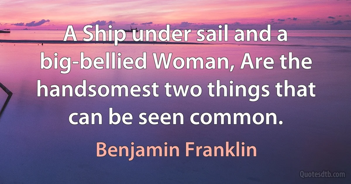 A Ship under sail and a big-bellied Woman, Are the handsomest two things that can be seen common. (Benjamin Franklin)