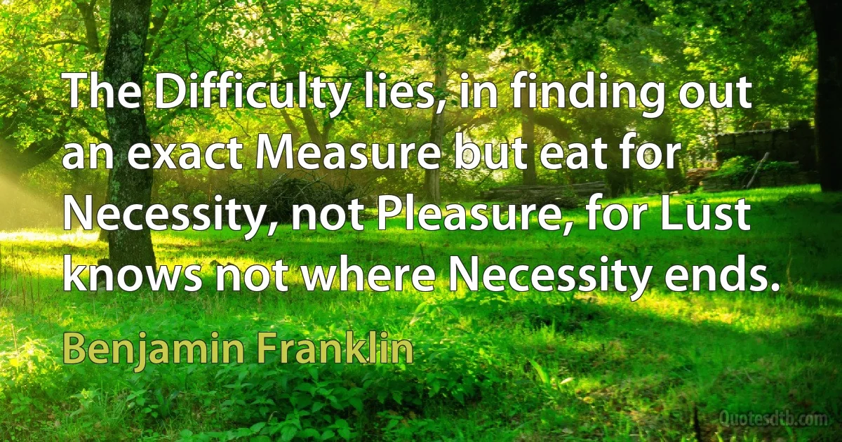 The Difficulty lies, in finding out an exact Measure but eat for Necessity, not Pleasure, for Lust knows not where Necessity ends. (Benjamin Franklin)