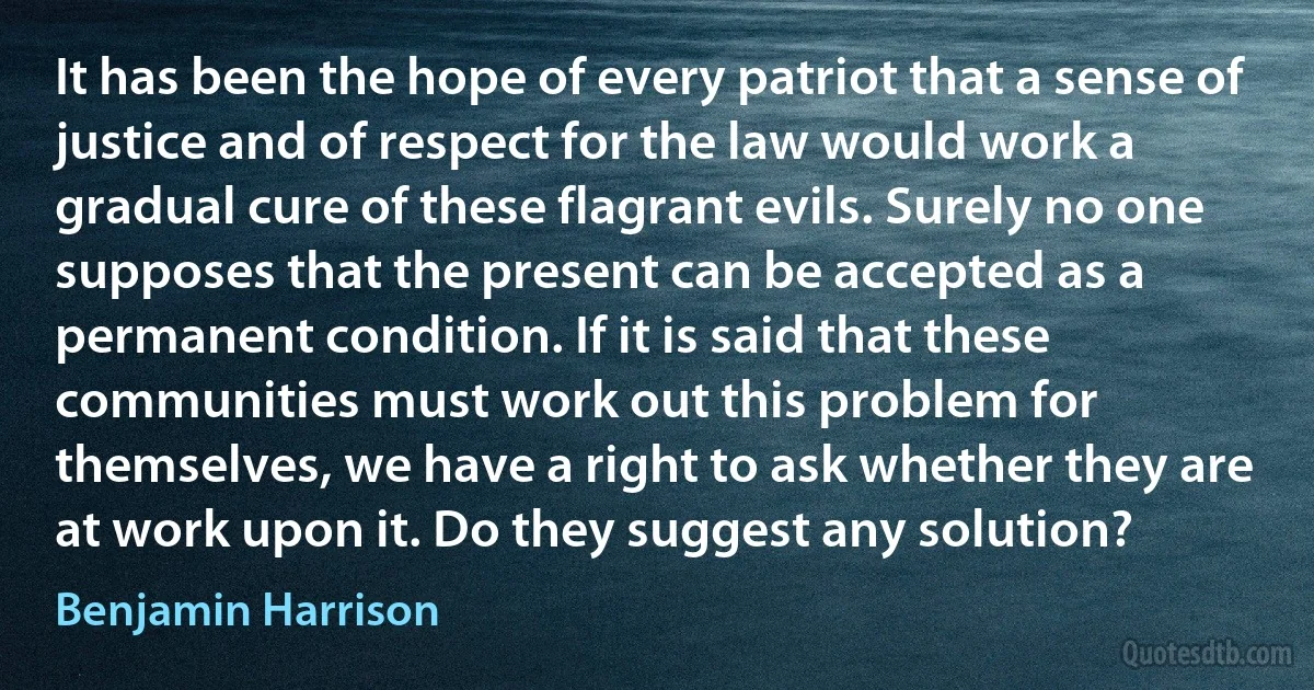 It has been the hope of every patriot that a sense of justice and of respect for the law would work a gradual cure of these flagrant evils. Surely no one supposes that the present can be accepted as a permanent condition. If it is said that these communities must work out this problem for themselves, we have a right to ask whether they are at work upon it. Do they suggest any solution? (Benjamin Harrison)