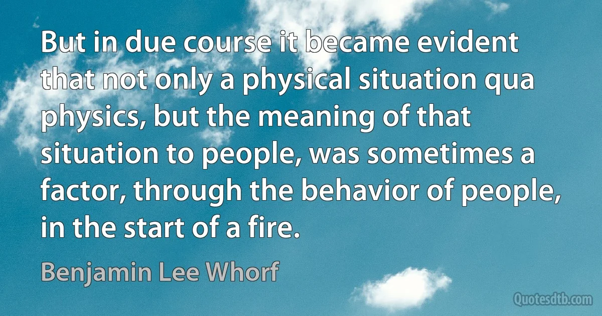 But in due course it became evident that not only a physical situation qua physics, but the meaning of that situation to people, was sometimes a factor, through the behavior of people, in the start of a fire. (Benjamin Lee Whorf)