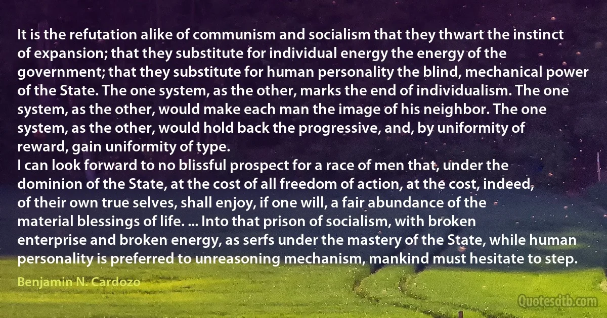 It is the refutation alike of communism and socialism that they thwart the instinct of expansion; that they substitute for individual energy the energy of the government; that they substitute for human personality the blind, mechanical power of the State. The one system, as the other, marks the end of individualism. The one system, as the other, would make each man the image of his neighbor. The one system, as the other, would hold back the progressive, and, by uniformity of reward, gain uniformity of type.
I can look forward to no blissful prospect for a race of men that, under the dominion of the State, at the cost of all freedom of action, at the cost, indeed, of their own true selves, shall enjoy, if one will, a fair abundance of the material blessings of life. ... Into that prison of socialism, with broken enterprise and broken energy, as serfs under the mastery of the State, while human personality is preferred to unreasoning mechanism, mankind must hesitate to step. (Benjamin N. Cardozo)