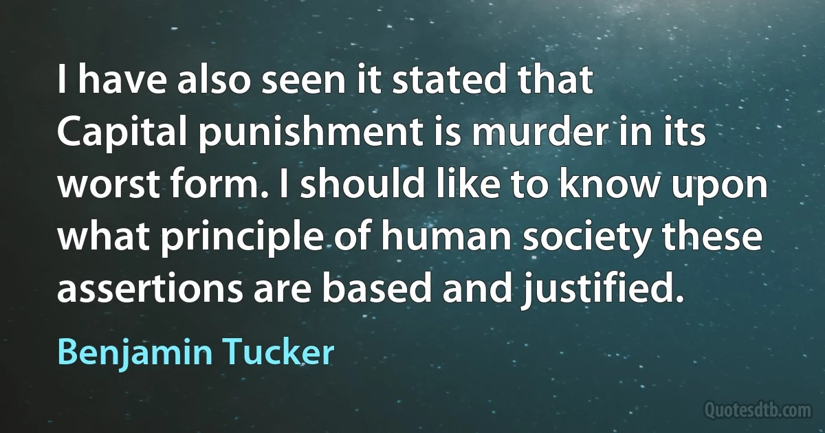 I have also seen it stated that Capital punishment is murder in its worst form. I should like to know upon what principle of human society these assertions are based and justified. (Benjamin Tucker)