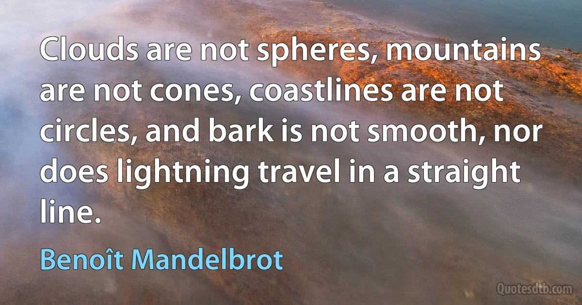 Clouds are not spheres, mountains are not cones, coastlines are not circles, and bark is not smooth, nor does lightning travel in a straight line. (Benoît Mandelbrot)